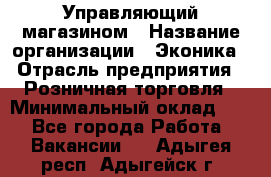 Управляющий магазином › Название организации ­ Эконика › Отрасль предприятия ­ Розничная торговля › Минимальный оклад ­ 1 - Все города Работа » Вакансии   . Адыгея респ.,Адыгейск г.